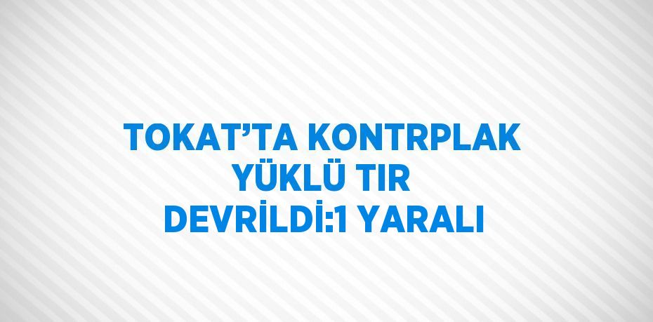 TOKAT’TA KONTRPLAK YÜKLÜ TIR DEVRİLDİ:1 YARALI