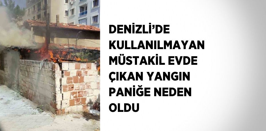 DENİZLİ’DE KULLANILMAYAN MÜSTAKİL EVDE ÇIKAN YANGIN PANİĞE NEDEN OLDU