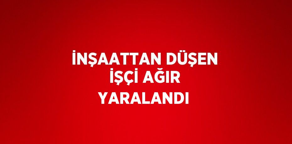 İNŞAATTAN DÜŞEN İŞÇİ AĞIR YARALANDI