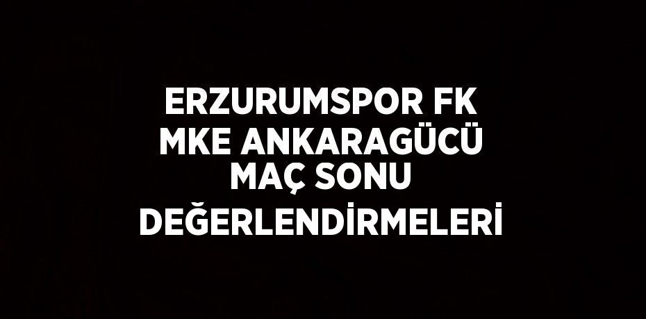 ERZURUMSPOR FK MKE ANKARAGÜCÜ MAÇ SONU DEĞERLENDİRMELERİ