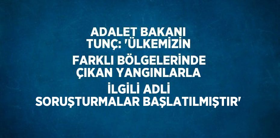 ADALET BAKANI TUNÇ: 'ÜLKEMİZİN FARKLI BÖLGELERİNDE ÇIKAN YANGINLARLA İLGİLİ ADLİ SORUŞTURMALAR BAŞLATILMIŞTIR'