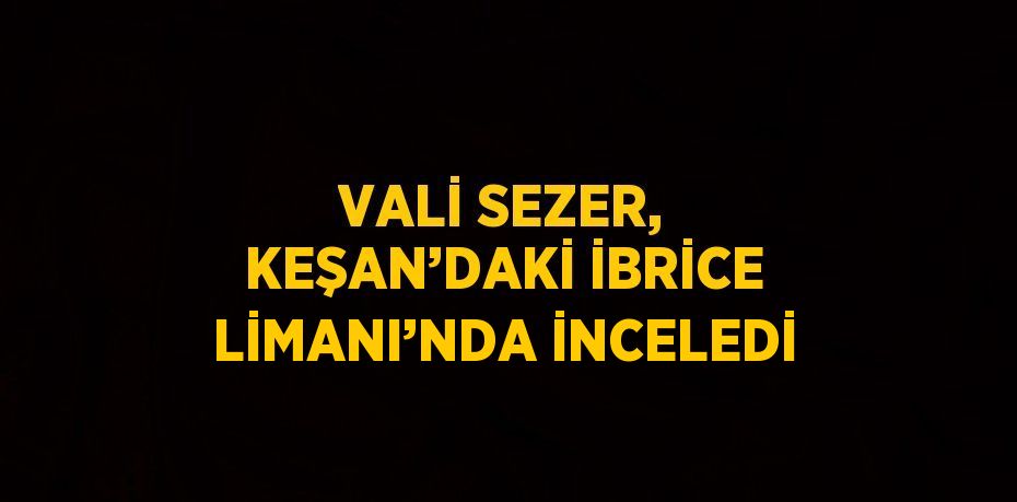 VALİ SEZER, KEŞAN’DAKİ İBRİCE LİMANI’NDA İNCELEDİ