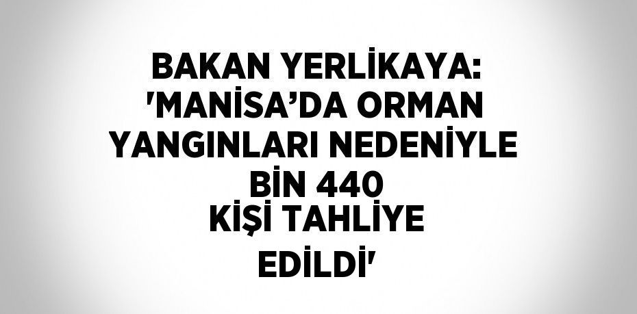 BAKAN YERLİKAYA: 'MANİSA’DA ORMAN YANGINLARI NEDENİYLE BİN 440 KİŞİ TAHLİYE EDİLDİ'