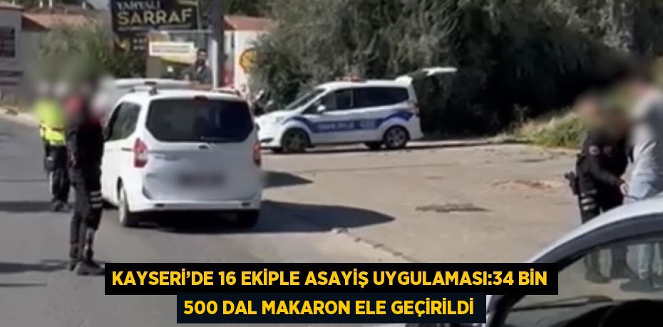 KAYSERİ’DE 16 EKİPLE ASAYİŞ UYGULAMASI:34 BİN 500 DAL MAKARON ELE GEÇİRİLDİ