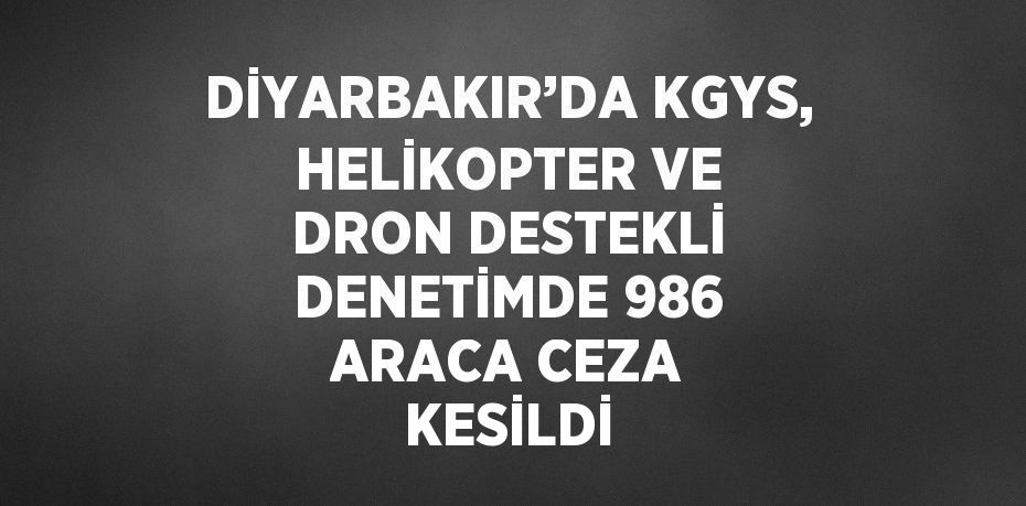 DİYARBAKIR’DA KGYS, HELİKOPTER VE DRON DESTEKLİ DENETİMDE 986 ARACA CEZA KESİLDİ