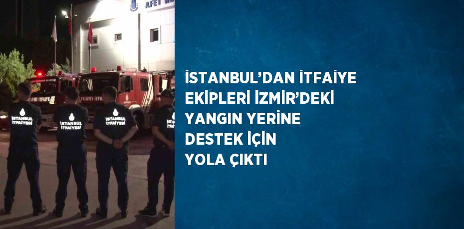 İSTANBUL’DAN İTFAİYE EKİPLERİ İZMİR’DEKİ YANGIN YERİNE DESTEK İÇİN YOLA ÇIKTI