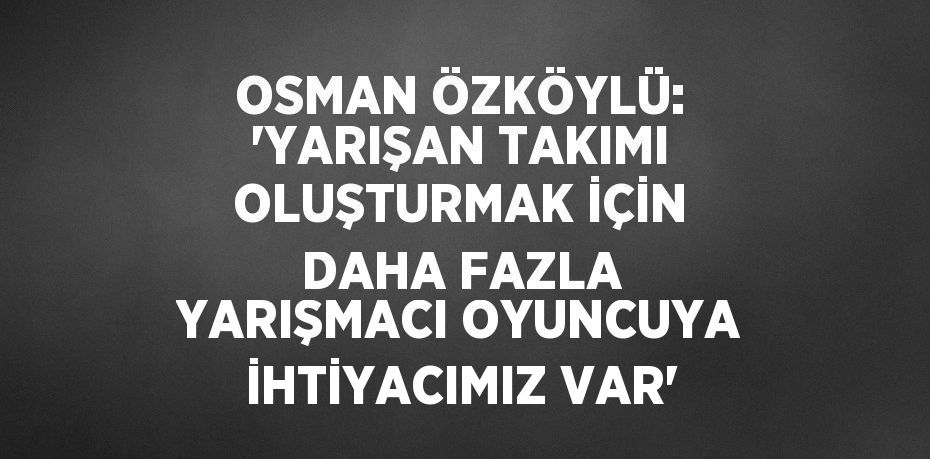 OSMAN ÖZKÖYLÜ: 'YARIŞAN TAKIMI OLUŞTURMAK İÇİN DAHA FAZLA YARIŞMACI OYUNCUYA İHTİYACIMIZ VAR'