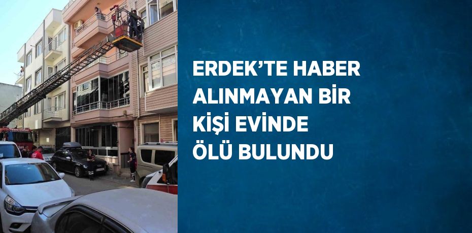 ERDEK’TE HABER ALINMAYAN BİR KİŞİ EVİNDE ÖLÜ BULUNDU