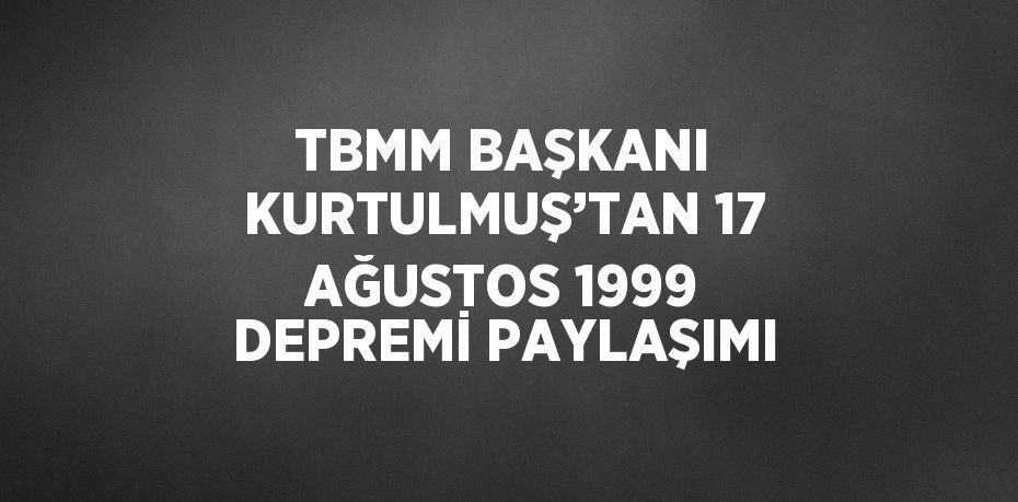 TBMM BAŞKANI KURTULMUŞ’TAN 17 AĞUSTOS 1999 DEPREMİ PAYLAŞIMI