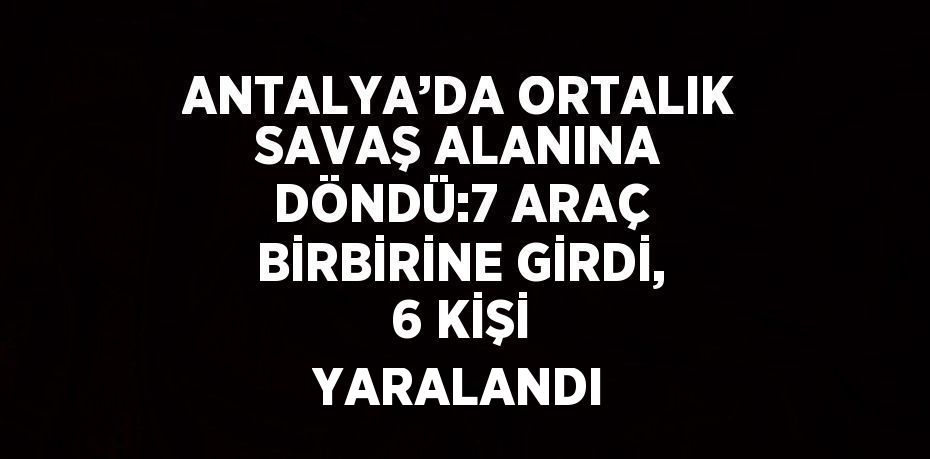 ANTALYA’DA ORTALIK SAVAŞ ALANINA DÖNDÜ:7 ARAÇ BİRBİRİNE GİRDİ, 6 KİŞİ YARALANDI