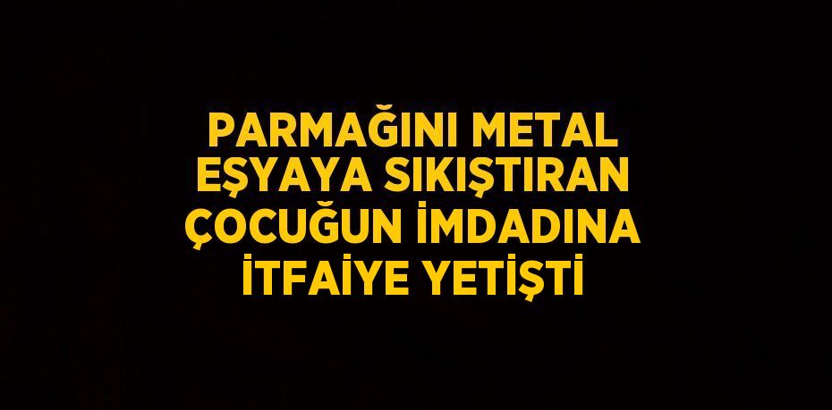 PARMAĞINI METAL EŞYAYA SIKIŞTIRAN ÇOCUĞUN İMDADINA İTFAİYE YETİŞTİ