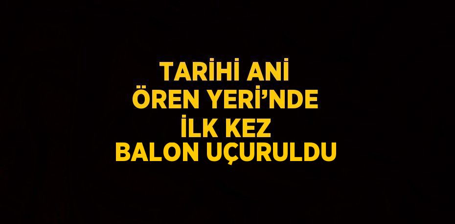 TARİHİ ANİ ÖREN YERİ’NDE İLK KEZ BALON UÇURULDU