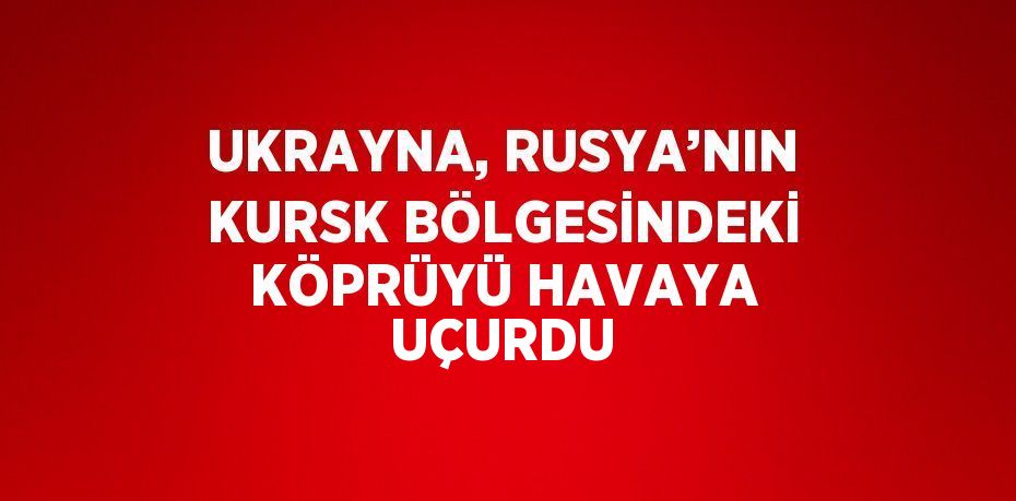 UKRAYNA, RUSYA’NIN KURSK BÖLGESİNDEKİ KÖPRÜYÜ HAVAYA UÇURDU