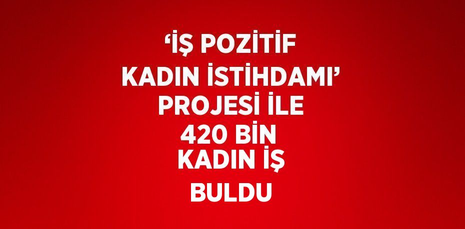 ‘İŞ POZİTİF KADIN İSTİHDAMI’ PROJESİ İLE 420 BİN KADIN İŞ BULDU