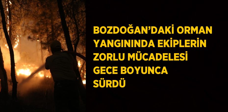 BOZDOĞAN’DAKİ ORMAN YANGININDA EKİPLERİN ZORLU MÜCADELESİ GECE BOYUNCA SÜRDÜ