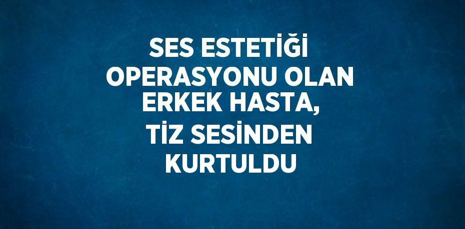 SES ESTETİĞİ OPERASYONU OLAN ERKEK HASTA, TİZ SESİNDEN KURTULDU