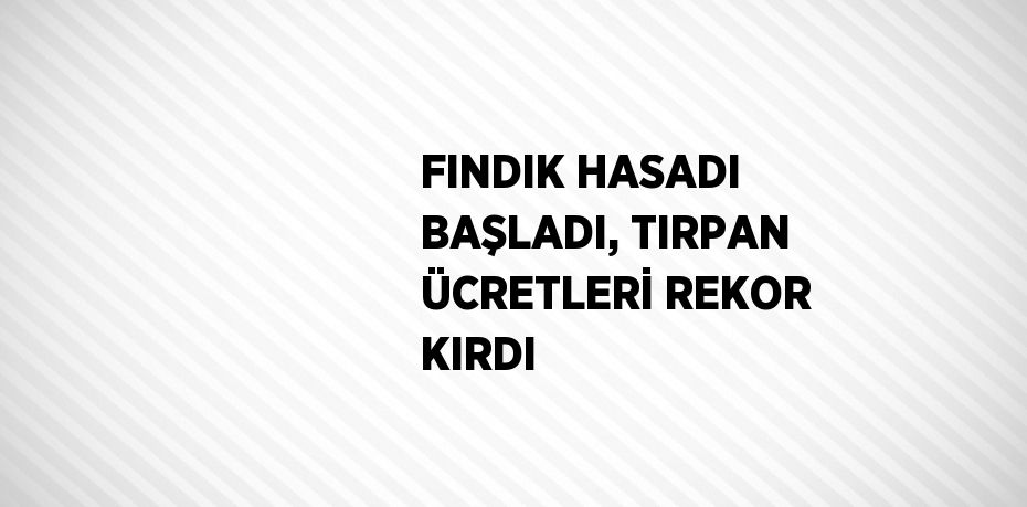 FINDIK HASADI BAŞLADI, TIRPAN ÜCRETLERİ REKOR KIRDI