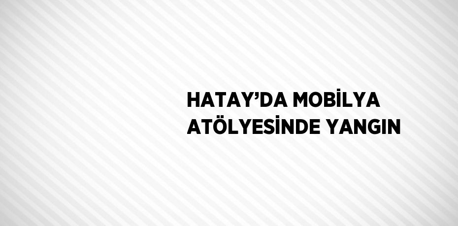 HATAY’DA MOBİLYA ATÖLYESİNDE YANGIN