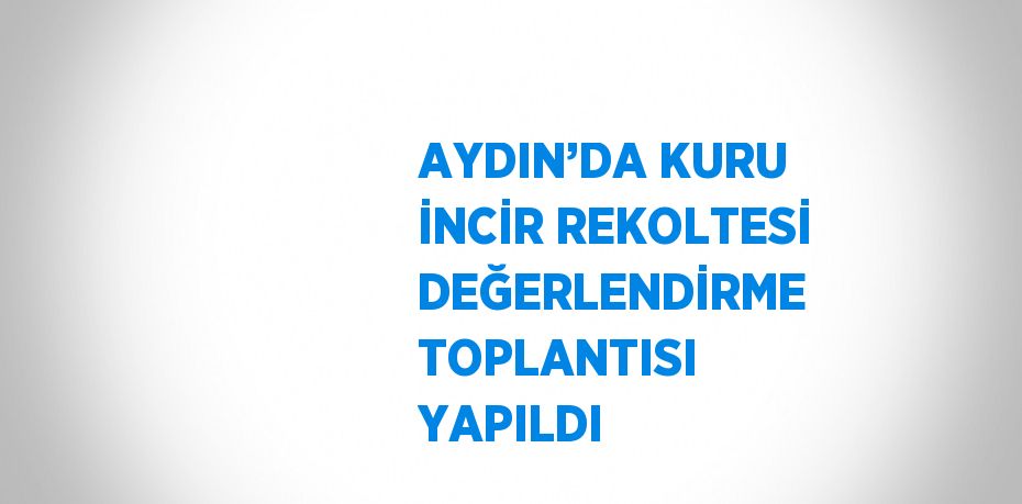 AYDIN’DA KURU İNCİR REKOLTESİ DEĞERLENDİRME TOPLANTISI YAPILDI