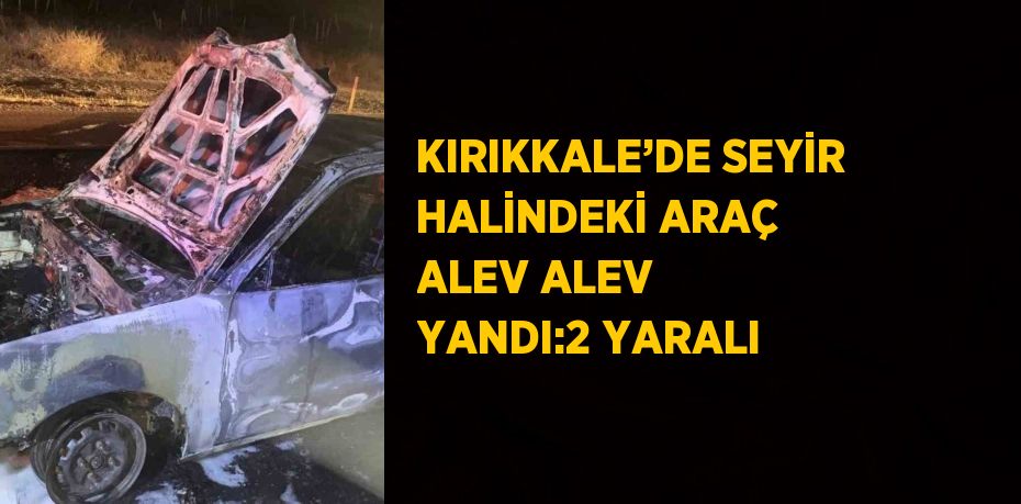 KIRIKKALE’DE SEYİR HALİNDEKİ ARAÇ ALEV ALEV YANDI:2 YARALI