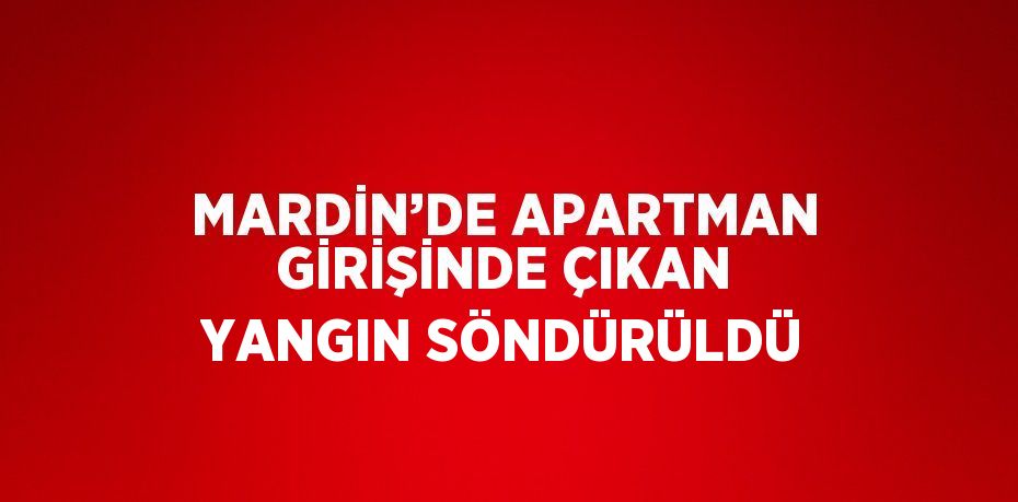 MARDİN’DE APARTMAN GİRİŞİNDE ÇIKAN YANGIN SÖNDÜRÜLDÜ