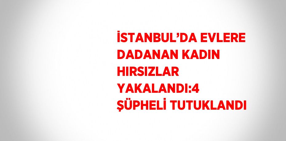 İSTANBUL’DA EVLERE DADANAN KADIN HIRSIZLAR YAKALANDI:4 ŞÜPHELİ TUTUKLANDI