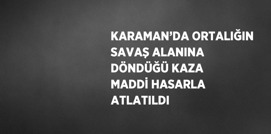 KARAMAN’DA ORTALIĞIN SAVAŞ ALANINA DÖNDÜĞÜ KAZA MADDİ HASARLA ATLATILDI