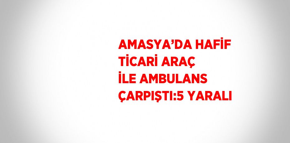 AMASYA’DA HAFİF TİCARİ ARAÇ İLE AMBULANS ÇARPIŞTI:5 YARALI