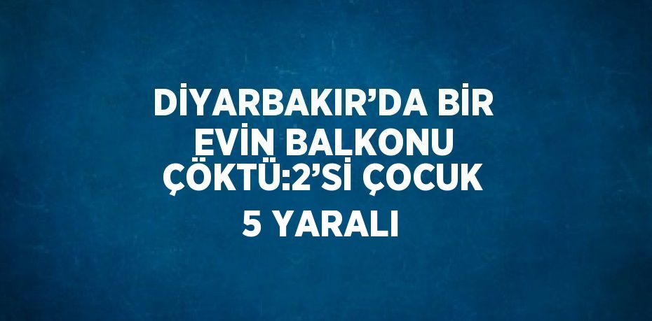 DİYARBAKIR’DA BİR EVİN BALKONU ÇÖKTÜ:2’Sİ ÇOCUK 5 YARALI
