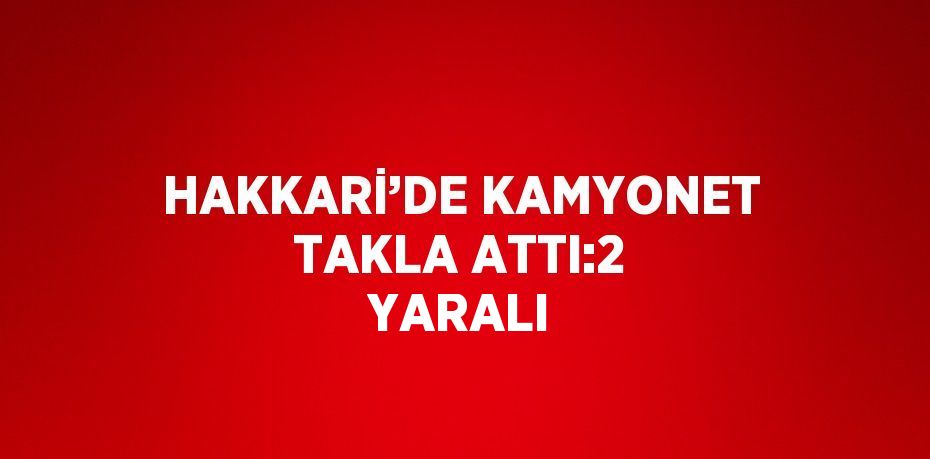 HAKKARİ’DE KAMYONET TAKLA ATTI:2 YARALI