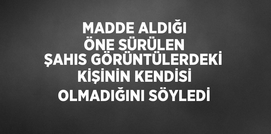 MADDE ALDIĞI ÖNE SÜRÜLEN ŞAHIS GÖRÜNTÜLERDEKİ KİŞİNİN KENDİSİ OLMADIĞINI SÖYLEDİ