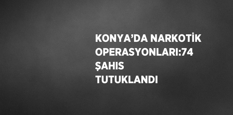 KONYA’DA NARKOTİK OPERASYONLARI:74 ŞAHIS TUTUKLANDI