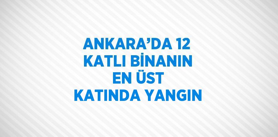 ANKARA’DA 12 KATLI BİNANIN EN ÜST KATINDA YANGIN