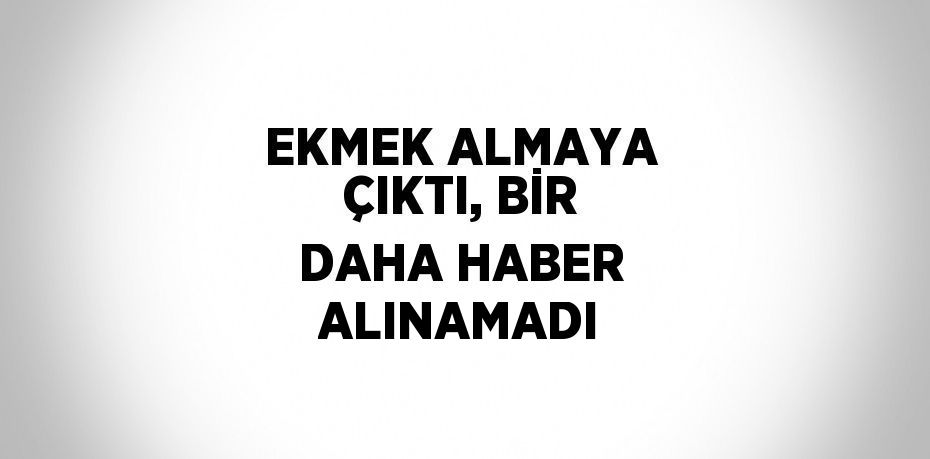 EKMEK ALMAYA ÇIKTI, BİR DAHA HABER ALINAMADI