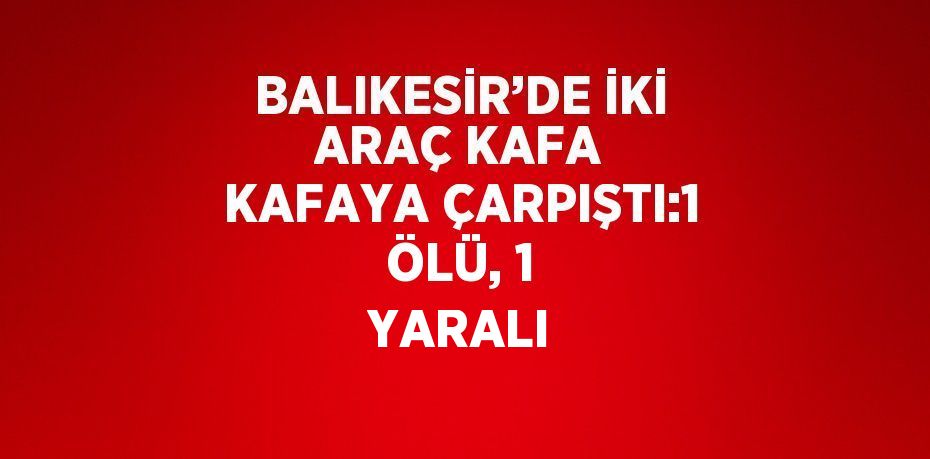 BALIKESİR’DE İKİ ARAÇ KAFA KAFAYA ÇARPIŞTI:1 ÖLÜ, 1 YARALI