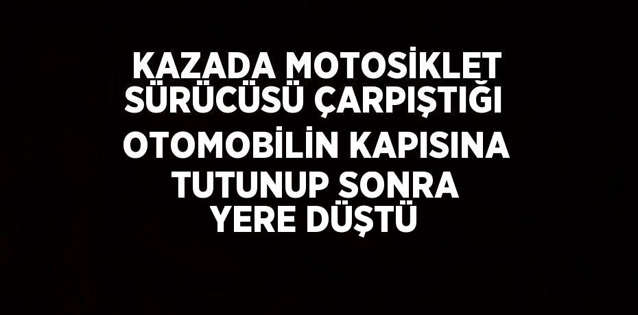 KAZADA MOTOSİKLET SÜRÜCÜSÜ ÇARPIŞTIĞI OTOMOBİLİN KAPISINA TUTUNUP SONRA YERE DÜŞTÜ