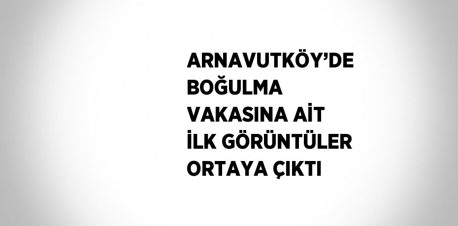 ARNAVUTKÖY’DE BOĞULMA VAKASINA AİT İLK GÖRÜNTÜLER ORTAYA ÇIKTI