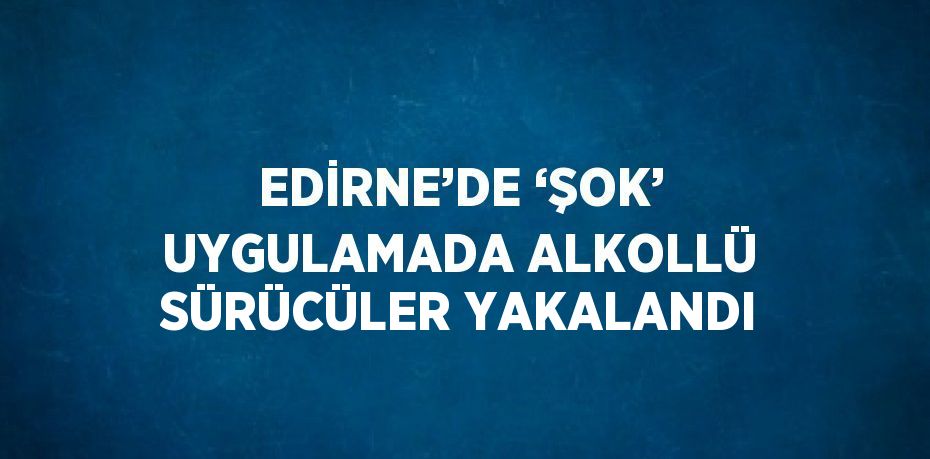 EDİRNE’DE ‘ŞOK’ UYGULAMADA ALKOLLÜ SÜRÜCÜLER YAKALANDI