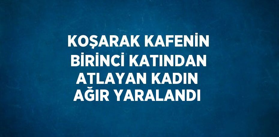 KOŞARAK KAFENİN BİRİNCİ KATINDAN ATLAYAN KADIN AĞIR YARALANDI
