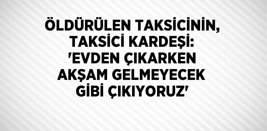 ÖLDÜRÜLEN TAKSİCİNİN, TAKSİCİ KARDEŞİ: 'EVDEN ÇIKARKEN AKŞAM GELMEYECEK GİBİ ÇIKIYORUZ'