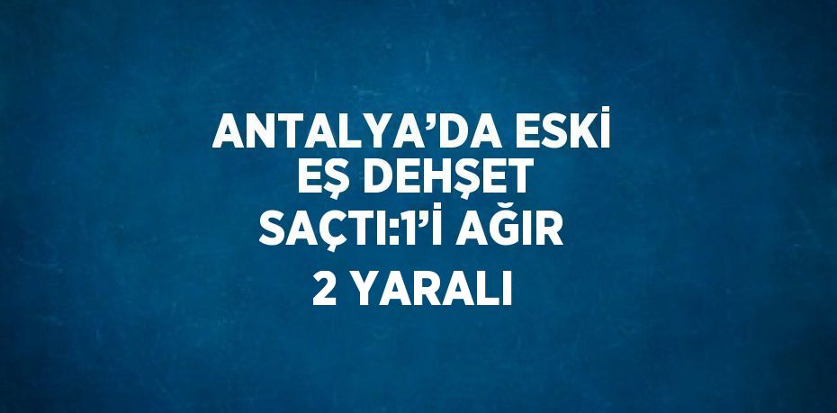 ANTALYA’DA ESKİ EŞ DEHŞET SAÇTI:1’İ AĞIR 2 YARALI