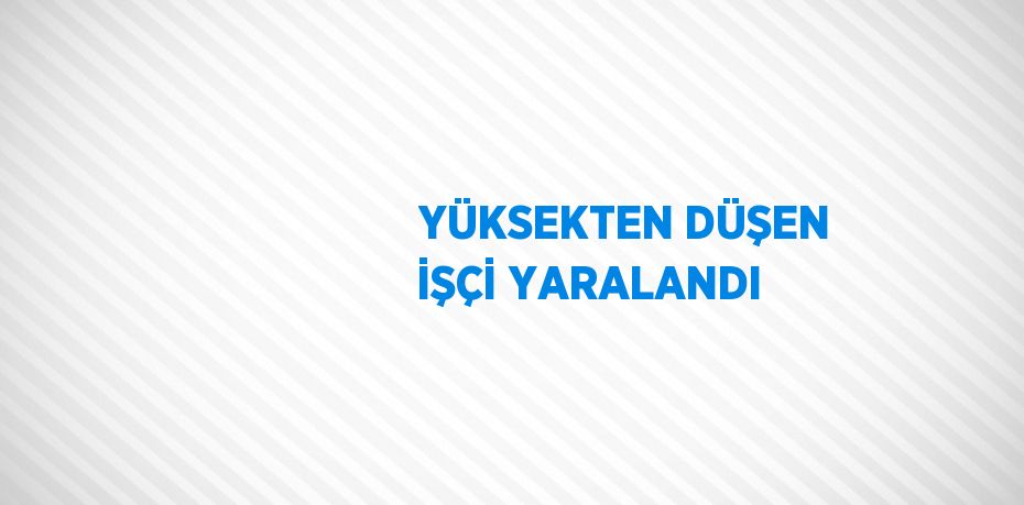 YÜKSEKTEN DÜŞEN İŞÇİ YARALANDI