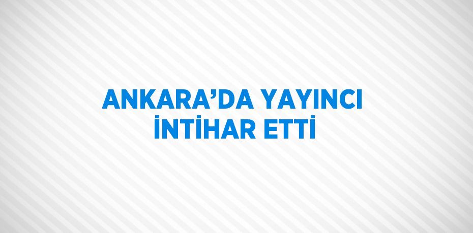 ANKARA’DA YAYINCI İNTİHAR ETTİ