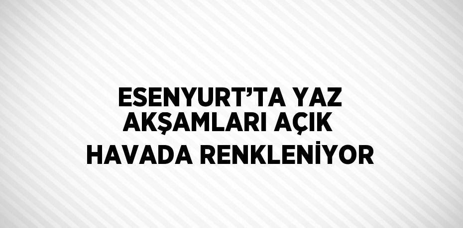 ESENYURT’TA YAZ AKŞAMLARI AÇIK HAVADA RENKLENİYOR