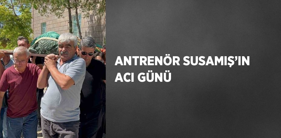 ANTRENÖR SUSAMIŞ’IN ACI GÜNÜ