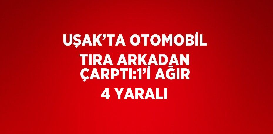UŞAK’TA OTOMOBİL TIRA ARKADAN ÇARPTI:1’İ AĞIR 4 YARALI