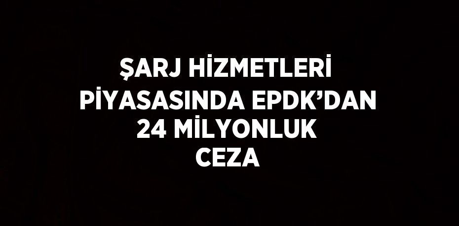 ŞARJ HİZMETLERİ PİYASASINDA EPDK’DAN 24 MİLYONLUK CEZA