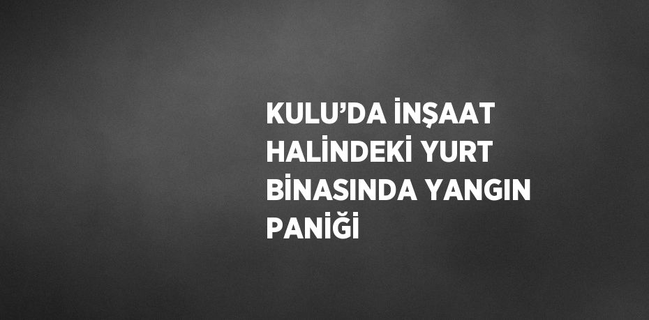 KULU’DA İNŞAAT HALİNDEKİ YURT BİNASINDA YANGIN PANİĞİ