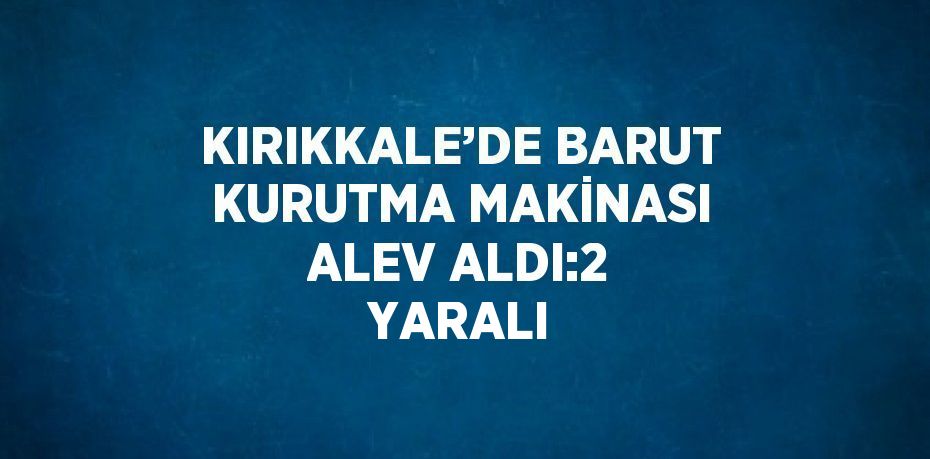 KIRIKKALE’DE BARUT KURUTMA MAKİNASI ALEV ALDI:2 YARALI