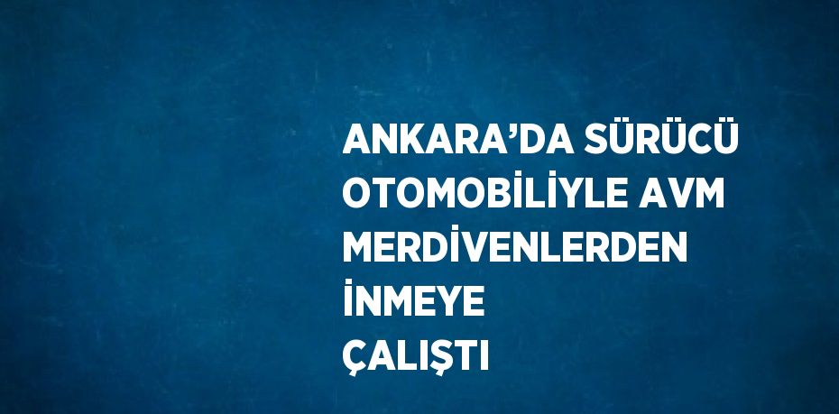ANKARA’DA SÜRÜCÜ OTOMOBİLİYLE AVM MERDİVENLERDEN İNMEYE ÇALIŞTI